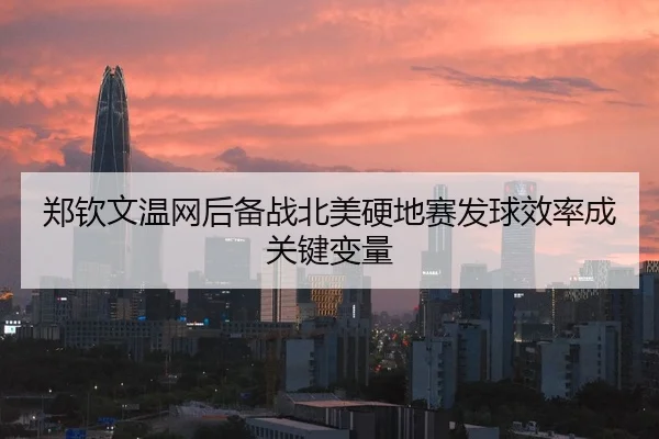 郑钦文温网后备战北美硬地赛发球效率成关键变量
