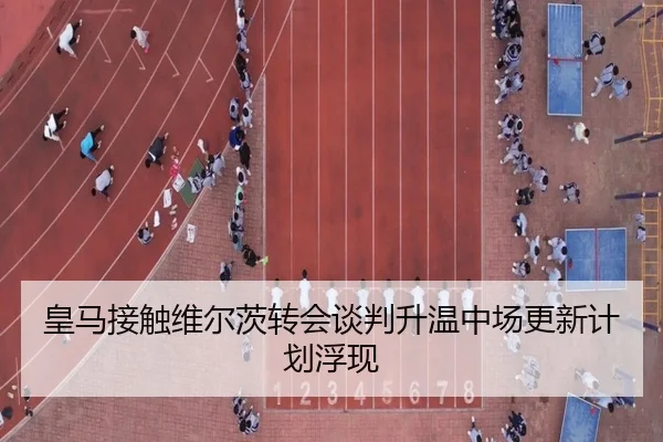 皇马接触维尔茨转会谈判升温中场更新计划浮现